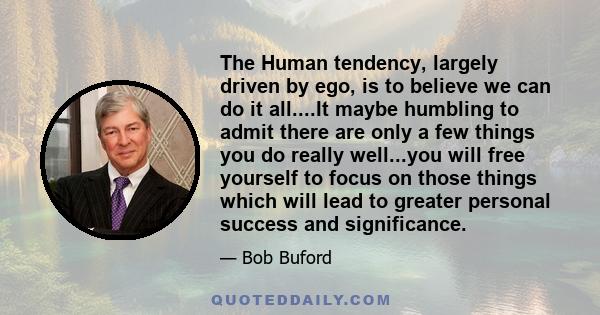 The Human tendency, largely driven by ego, is to believe we can do it all....It maybe humbling to admit there are only a few things you do really well...you will free yourself to focus on those things which will lead to