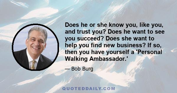 Does he or she know you, like you, and trust you? Does he want to see you succeed? Does she want to help you find new business? If so, then you have yourself a 'Personal Walking Ambassador.'