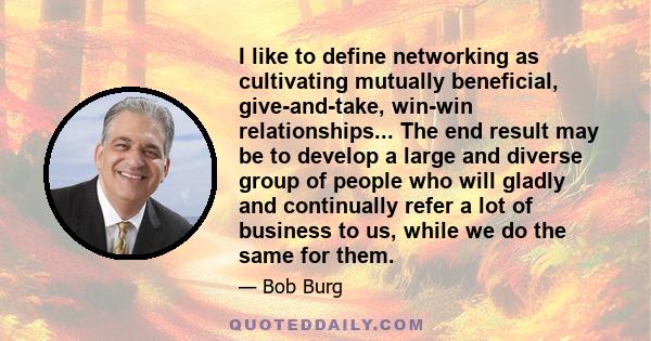 I like to define networking as cultivating mutually beneficial, give-and-take, win-win relationships... The end result may be to develop a large and diverse group of people who will gladly and continually refer a lot of