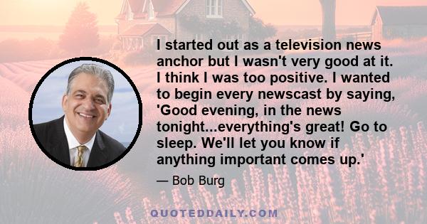 I started out as a television news anchor but I wasn't very good at it. I think I was too positive. I wanted to begin every newscast by saying, 'Good evening, in the news tonight...everything's great! Go to sleep. We'll
