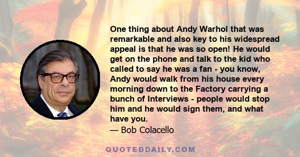 One thing about Andy Warhol that was remarkable and also key to his widespread appeal is that he was so open! He would get on the phone and talk to the kid who called to say he was a fan - you know, Andy would walk from