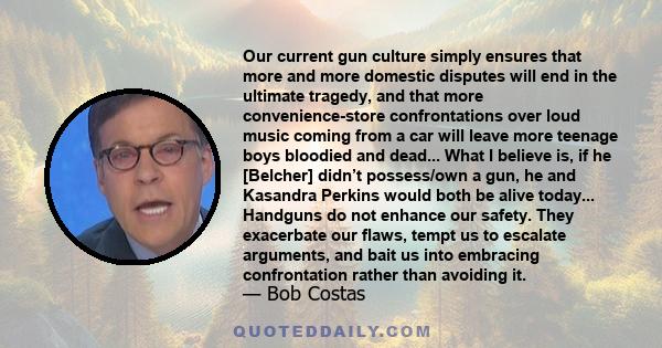 Our current gun culture simply ensures that more and more domestic disputes will end in the ultimate tragedy, and that more convenience-store confrontations over loud music coming from a car will leave more teenage boys