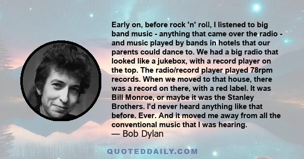 Early on, before rock 'n' roll, I listened to big band music - anything that came over the radio - and music played by bands in hotels that our parents could dance to. We had a big radio that looked like a jukebox, with
