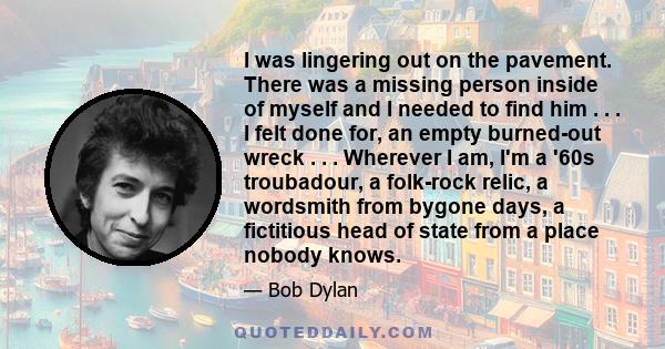 I was lingering out on the pavement. There was a missing person inside of myself and I needed to find him . . . I felt done for, an empty burned-out wreck . . . Wherever I am, I'm a '60s troubadour, a folk-rock relic, a