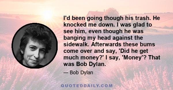I'd been going though his trash. He knocked me down. I was glad to see him, even though he was banging my head against the sidewalk. Afterwards these bums come over and say, 'Did he get much money?' I say, 'Money'? That