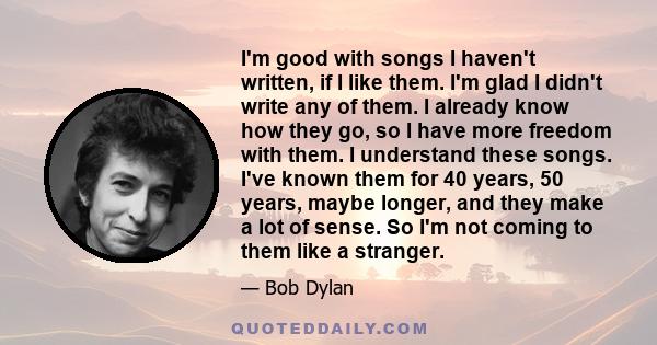 I'm good with songs I haven't written, if I like them. I'm glad I didn't write any of them. I already know how they go, so I have more freedom with them. I understand these songs. I've known them for 40 years, 50 years,
