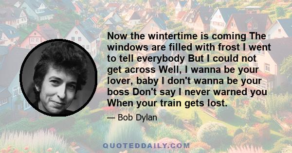 Now the wintertime is coming The windows are filled with frost I went to tell everybody But I could not get across Well, I wanna be your lover, baby I don't wanna be your boss Don't say I never warned you When your