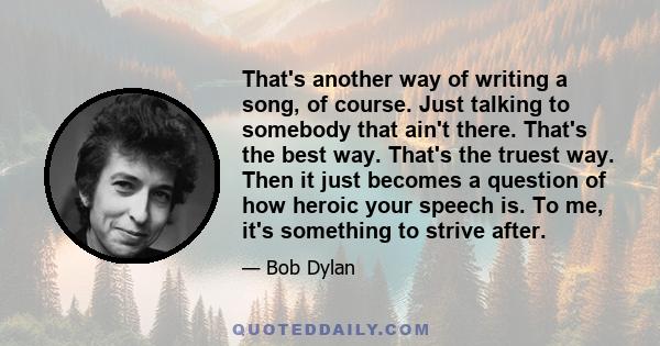 That's another way of writing a song, of course. Just talking to somebody that ain't there. That's the best way. That's the truest way. Then it just becomes a question of how heroic your speech is. To me, it's something
