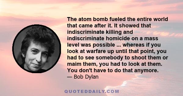 The atom bomb fueled the entire world that came after it. It showed that indiscriminate killing and indiscriminate homicide on a mass level was possible ... whereas if you look at warfare up until that point, you had to