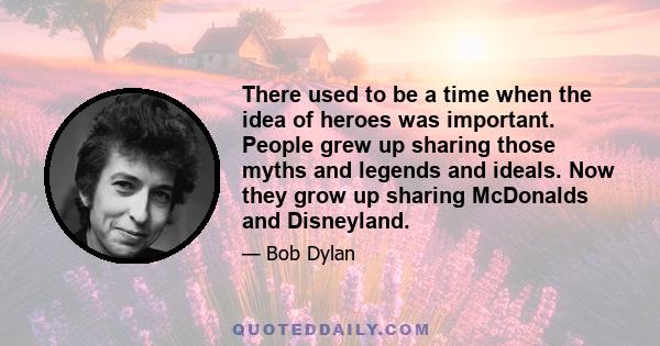 There used to be a time when the idea of heroes was important. People grew up sharing those myths and legends and ideals. Now they grow up sharing McDonalds and Disneyland.
