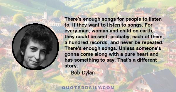 There's enough songs for people to listen to, if they want to listen to songs. For every man, woman and child on earth, they could be sent, probaby, each of them, a hundred records, and never be repeated. There's enough