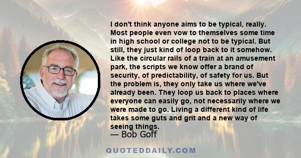 I don't think anyone aims to be typical, really. Most people even vow to themselves some time in high school or college not to be typical. But still, they just kind of loop back to it somehow. Like the circular rails of