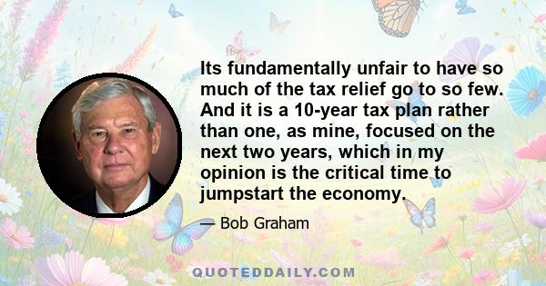 Its fundamentally unfair to have so much of the tax relief go to so few. And it is a 10-year tax plan rather than one, as mine, focused on the next two years, which in my opinion is the critical time to jumpstart the