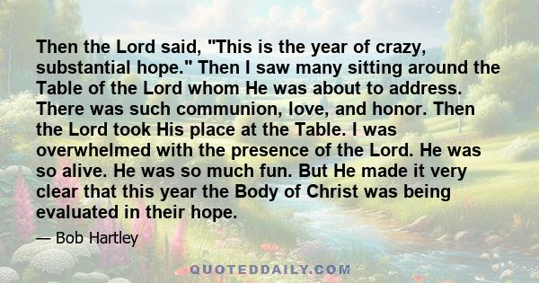 Then the Lord said, This is the year of crazy, substantial hope. Then I saw many sitting around the Table of the Lord whom He was about to address. There was such communion, love, and honor. Then the Lord took His place