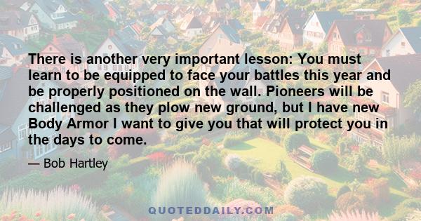There is another very important lesson: You must learn to be equipped to face your battles this year and be properly positioned on the wall. Pioneers will be challenged as they plow new ground, but I have new Body Armor