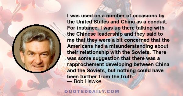I was used on a number of occasions by the United States and China as a conduit. For instance, I was up there talking with the Chinese leadership and they said to me that they were a bit concerned that the Americans had