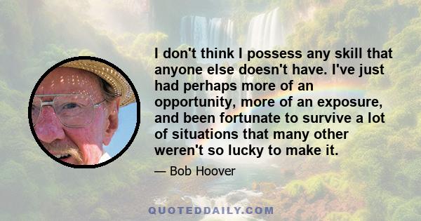 I don't think I possess any skill that anyone else doesn't have. I've just had perhaps more of an opportunity, more of an exposure, and been fortunate to survive a lot of situations that many other weren't so lucky to