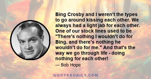 Bing Crosby and I weren't the types to go around kissing each other. We always had a light jab for each other. One of our stock lines used to be There's nothing I wouldn't do for Bing, and there's nothing he wouldn't do