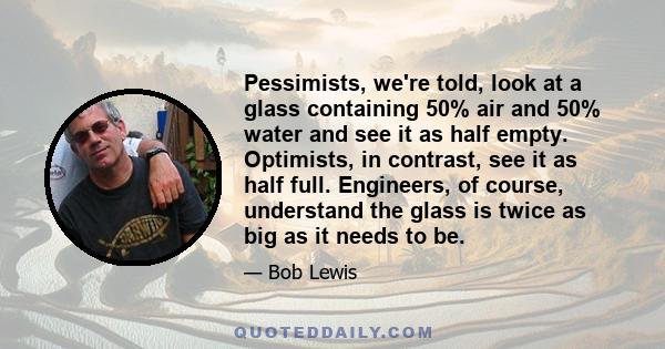 Pessimists, we're told, look at a glass containing 50% air and 50% water and see it as half empty. Optimists, in contrast, see it as half full. Engineers, of course, understand the glass is twice as big as it needs to