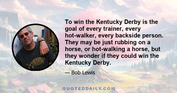 To win the Kentucky Derby is the goal of every trainer, every hot-walker, every backside person. They may be just rubbing on a horse, or hot-walking a horse, but they wonder if they could win the Kentucky Derby.