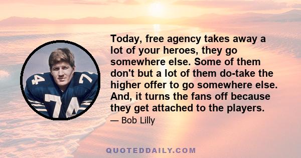 Today, free agency takes away a lot of your heroes, they go somewhere else. Some of them don't but a lot of them do-take the higher offer to go somewhere else. And, it turns the fans off because they get attached to the