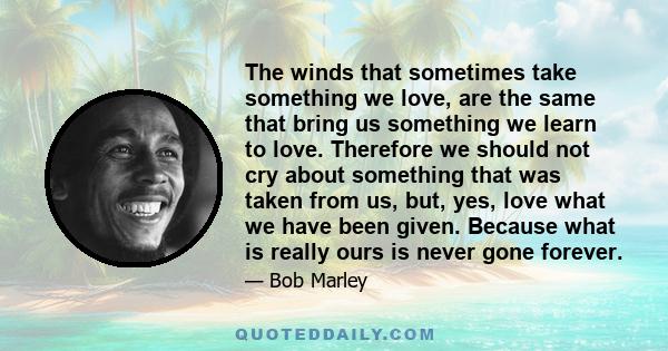 The winds that sometimes take something we love, are the same that bring us something we learn to love. Therefore we should not cry about something that was taken from us, but, yes, love what we have been given. Because