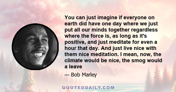You can just imagine if everyone on earth did have one day where we just put all our minds together regardless where the force is, as long as it's positive, and just meditate for even a hour that day. And just live nice