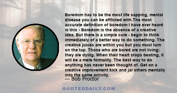 Boredom has to be the most life sapping, mental disease you can be afflicted with.The most accurate definition of boredom I have ever heard is this - Boredom is the absence of a creative idea. But there is a simple cure