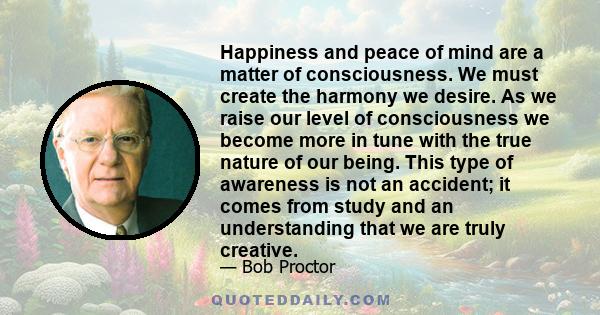 Happiness and peace of mind are a matter of consciousness. We must create the harmony we desire. As we raise our level of consciousness we become more in tune with the true nature of our being. This type of awareness is
