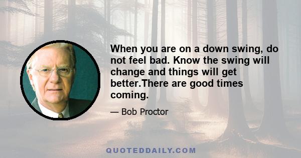 When you are on a down swing, do not feel bad. Know the swing will change and things will get better.There are good times coming.