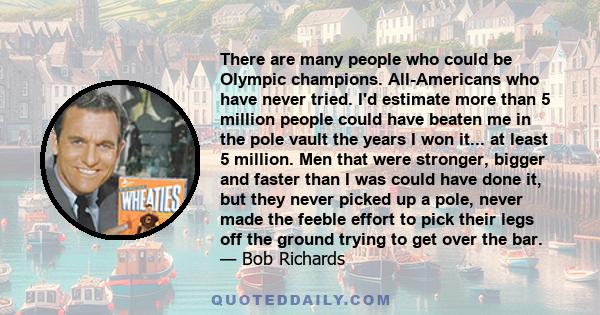 There are many people who could be Olympic champions. All-Americans who have never tried. I'd estimate more than 5 million people could have beaten me in the pole vault the years I won it... at least 5 million. Men that