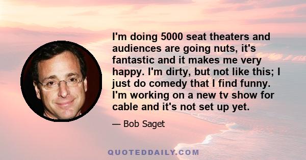 I'm doing 5000 seat theaters and audiences are going nuts, it's fantastic and it makes me very happy. I'm dirty, but not like this; I just do comedy that I find funny. I'm working on a new tv show for cable and it's not