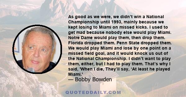 As good as we were, we didn’t win a National Championship until 1993, mainly because we kept losing to Miami on missed kicks. I used to get mad because nobody else would play Miami. Notre Dame would play them, then drop