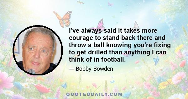 I've always said it takes more courage to stand back there and throw a ball knowing you're fixing to get drilled than anything I can think of in football.
