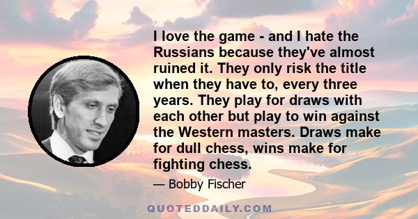 I love the game - and I hate the Russians because they've almost ruined it. They only risk the title when they have to, every three years. They play for draws with each other but play to win against the Western masters.