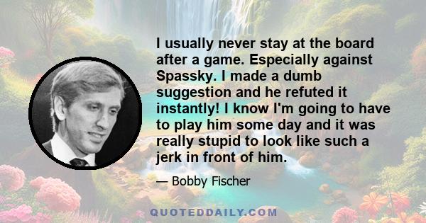 I usually never stay at the board after a game. Especially against Spassky. I made a dumb suggestion and he refuted it instantly! I know I'm going to have to play him some day and it was really stupid to look like such