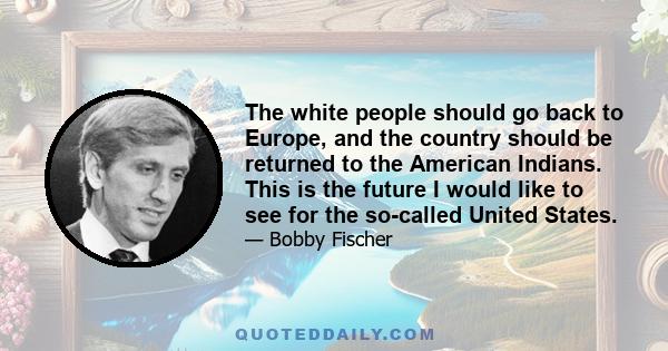 The white people should go back to Europe, and the country should be returned to the American Indians. This is the future I would like to see for the so-called United States.