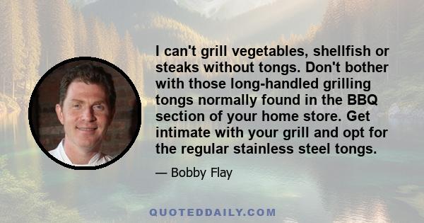 I can't grill vegetables, shellfish or steaks without tongs. Don't bother with those long-handled grilling tongs normally found in the BBQ section of your home store. Get intimate with your grill and opt for the regular
