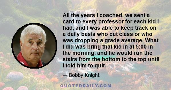 All the years I coached, we sent a card to every professor for each kid I had, and I was able to keep track on a daily basis who cut class or who was dropping a grade average. What I did was bring that kid in at 5:00 in