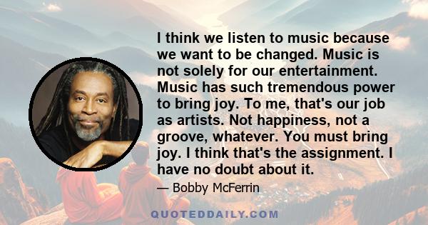 I think we listen to music because we want to be changed. Music is not solely for our entertainment. Music has such tremendous power to bring joy. To me, that's our job as artists. Not happiness, not a groove, whatever.