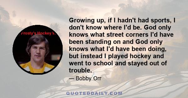 Growing up, if I hadn't had sports, I don't know where I'd be. God only knows what street corners I'd have been standing on and God only knows what I'd have been doing, but instead I played hockey and went to school and