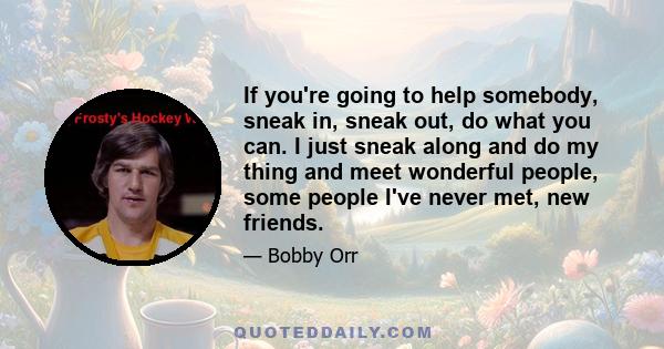 If you're going to help somebody, sneak in, sneak out, do what you can. I just sneak along and do my thing and meet wonderful people, some people I've never met, new friends.