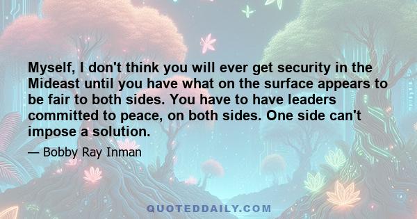 Myself, I don't think you will ever get security in the Mideast until you have what on the surface appears to be fair to both sides. You have to have leaders committed to peace, on both sides. One side can't impose a