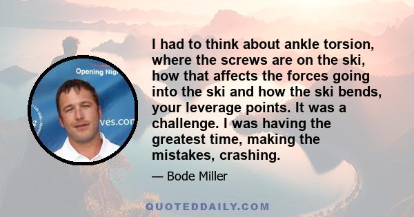 I had to think about ankle torsion, where the screws are on the ski, how that affects the forces going into the ski and how the ski bends, your leverage points. It was a challenge. I was having the greatest time, making