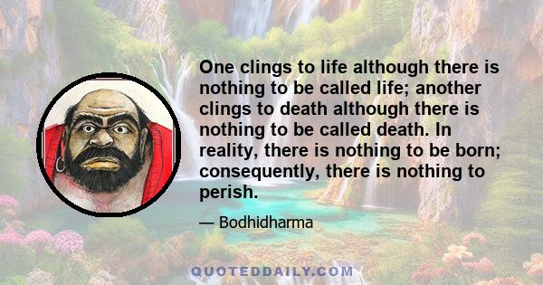 One clings to life although there is nothing to be called life; another clings to death although there is nothing to be called death. In reality, there is nothing to be born; consequently, there is nothing to perish.
