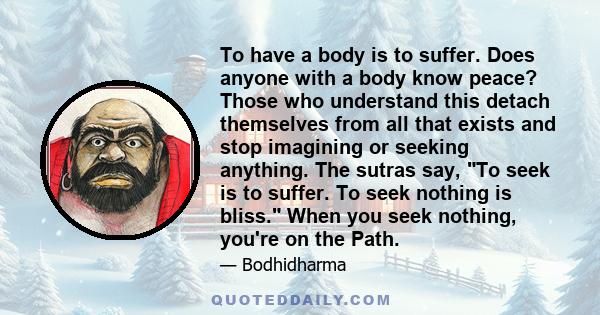To have a body is to suffer. Does anyone with a body know peace? Those who understand this detach themselves from all that exists and stop imagining or seeking anything. The sutras say, To seek is to suffer. To seek