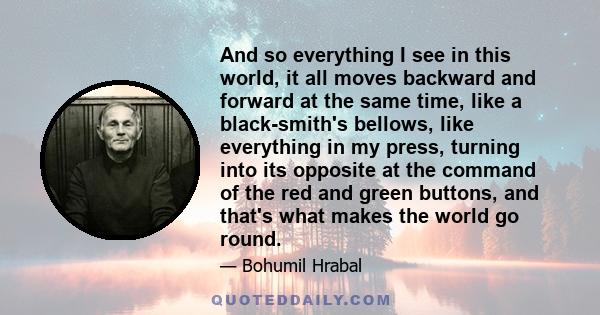 And so everything I see in this world, it all moves backward and forward at the same time, like a black-smith's bellows, like everything in my press, turning into its opposite at the command of the red and green
