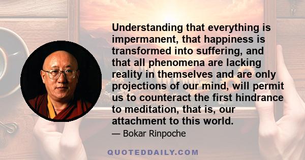 Understanding that everything is impermanent, that happiness is transformed into suffering, and that all phenomena are lacking reality in themselves and are only projections of our mind, will permit us to counteract the