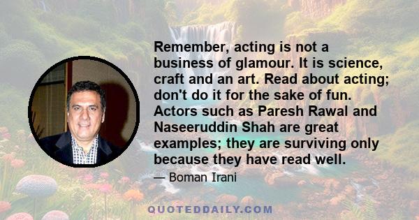 Remember, acting is not a business of glamour. It is science, craft and an art. Read about acting; don't do it for the sake of fun. Actors such as Paresh Rawal and Naseeruddin Shah are great examples; they are surviving