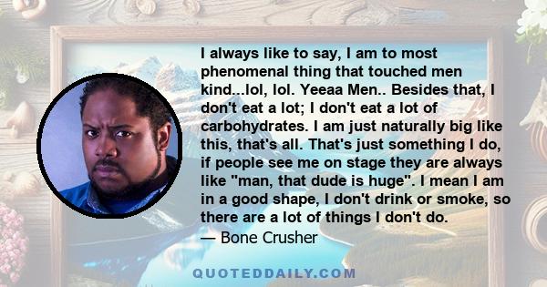 I always like to say, I am to most phenomenal thing that touched men kind...lol, lol. Yeeaa Men.. Besides that, I don't eat a lot; I don't eat a lot of carbohydrates. I am just naturally big like this, that's all.
